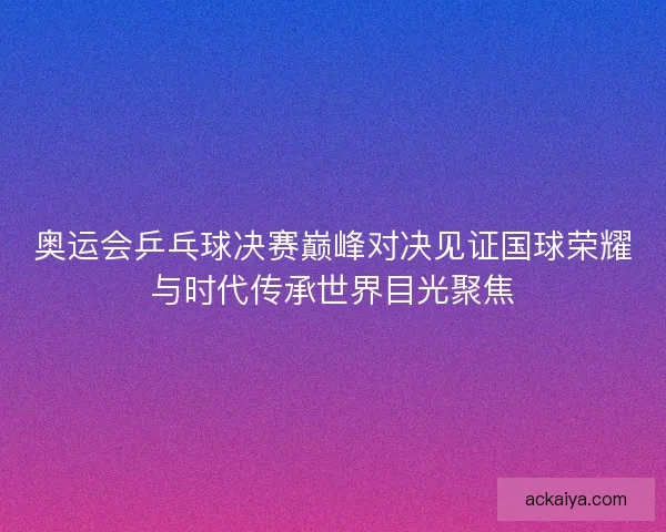 奥运会乒乓球决赛巅峰对决见证国球荣耀与时代传承世界目光聚焦