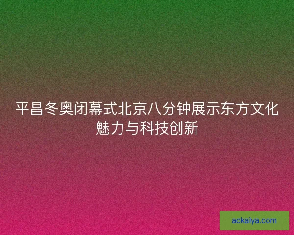 平昌冬奥闭幕式北京八分钟展示东方文化魅力与科技创新