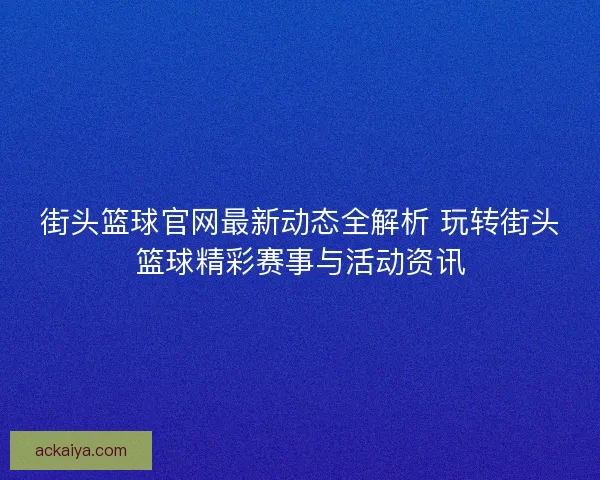 街头篮球官网最新动态全解析 玩转街头篮球精彩赛事与活动资讯