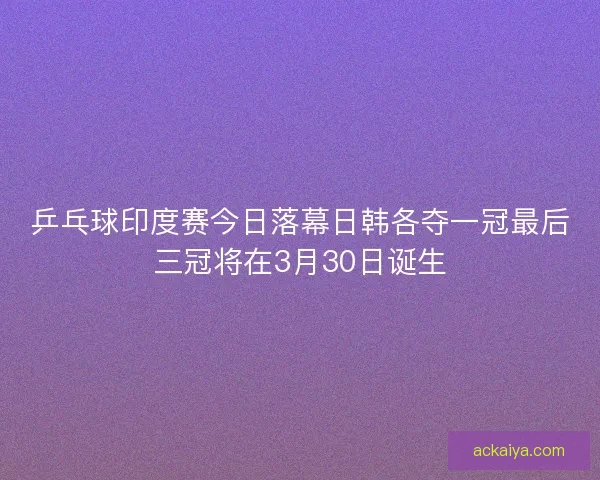 乒乓球印度赛今日落幕日韩各夺一冠最后三冠将在3月30日诞生