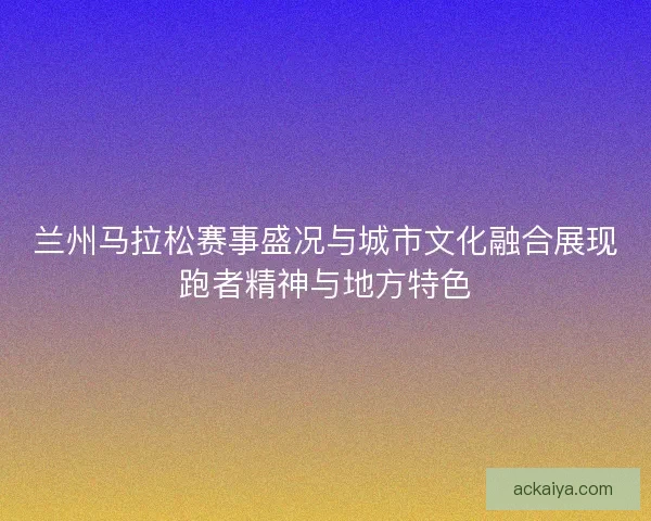 兰州马拉松赛事盛况与城市文化融合展现跑者精神与地方特色