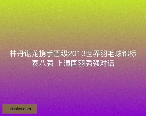 林丹谌龙携手晋级2013世界羽毛球锦标赛八强 上演国羽强强对话