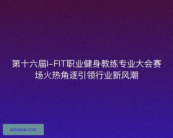 第十六届I-FIT职业健身教练专业大会赛场火热角逐引领行业新风潮