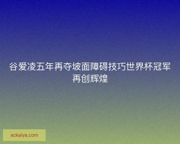 谷爱凌五年再夺坡面障碍技巧世界杯冠军再创辉煌