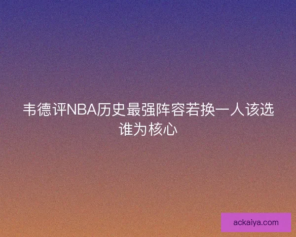 韦德评NBA历史最强阵容若换一人该选谁为核心