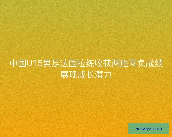 中国U15男足法国拉练收获两胜两负战绩展现成长潜力