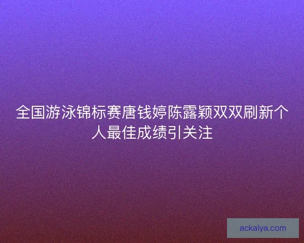 全国游泳锦标赛唐钱婷陈露颖双双刷新个人最佳成绩引关注