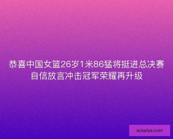 恭喜中国女篮26岁1米86猛将挺进总决赛自信放言冲击冠军荣耀再升级