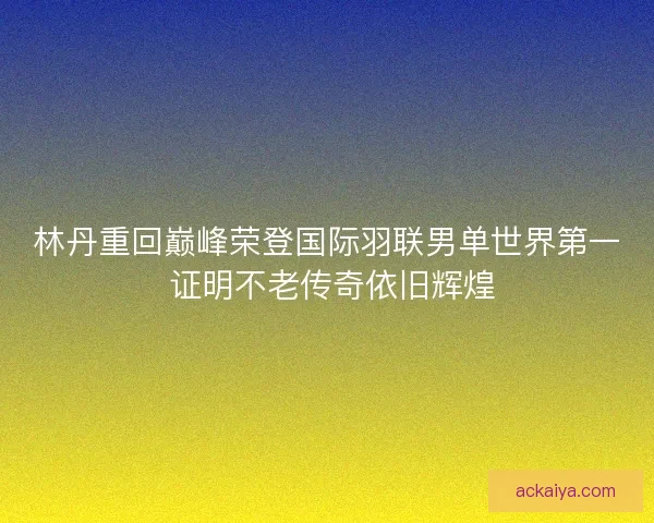 林丹重回巅峰荣登国际羽联男单世界第一 证明不老传奇依旧辉煌