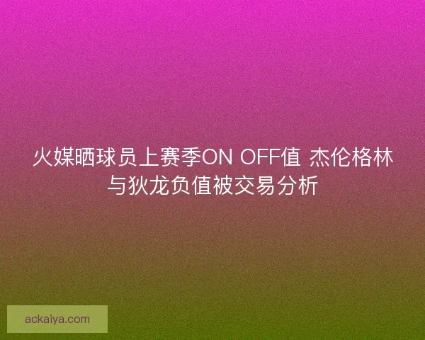 火媒晒球员上赛季ON OFF值 杰伦格林与狄龙负值被交易分析