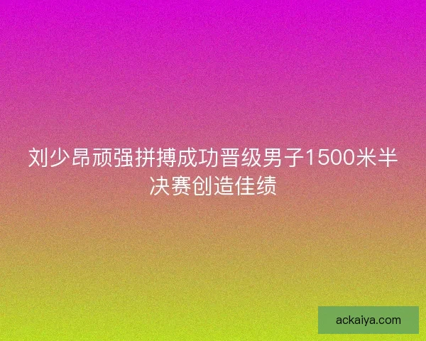 刘少昂顽强拼搏成功晋级男子1500米半决赛创造佳绩
