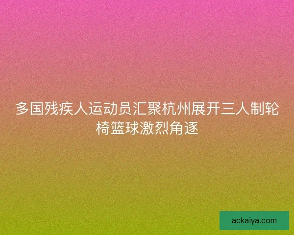 多国残疾人运动员汇聚杭州展开三人制轮椅篮球激烈角逐