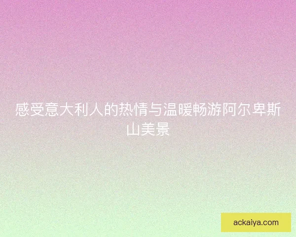 感受意大利人的热情与温暖畅游阿尔卑斯山美景