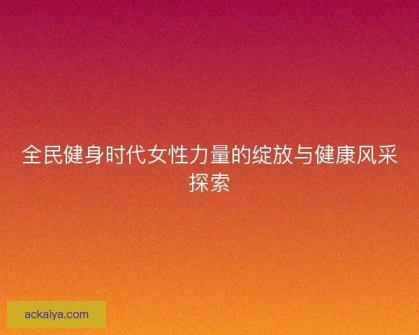 全民健身时代女性力量的绽放与健康风采探索