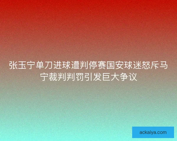张玉宁单刀进球遭判停赛国安球迷怒斥马宁裁判判罚引发巨大争议